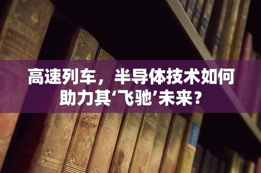 高速列车，半导体技术如何助力其‘飞驰’未来？