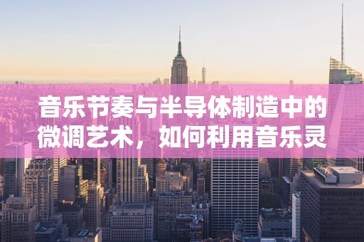 音乐节奏与半导体制造中的微调艺术，如何利用音乐灵感提升生产效率？