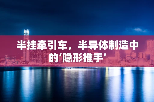 半挂牵引车，半导体制造中的‘隐形推手’