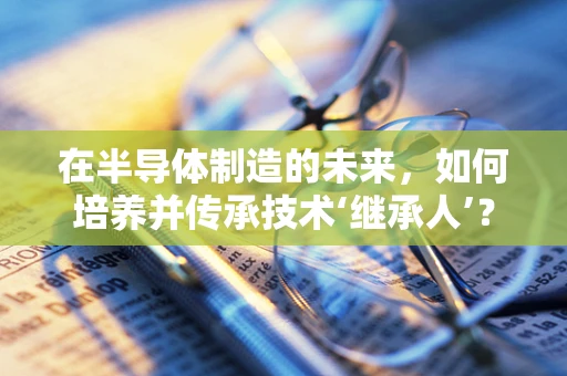 在半导体制造的未来，如何培养并传承技术‘继承人’？
