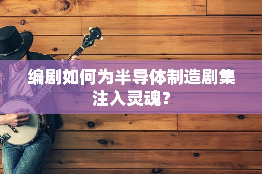 编剧如何为半导体制造剧集注入灵魂？
