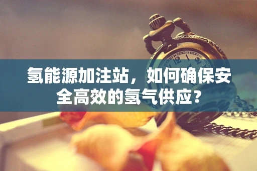 氢能源加注站，如何确保安全高效的氢气供应？