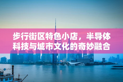 步行街区特色小店，半导体科技与城市文化的奇妙融合？