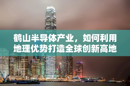 鹤山半导体产业，如何利用地理优势打造全球创新高地？