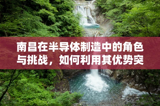 南昌在半导体制造中的角色与挑战，如何利用其优势突破发展瓶颈？