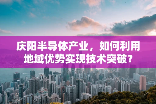 庆阳半导体产业，如何利用地域优势实现技术突破？