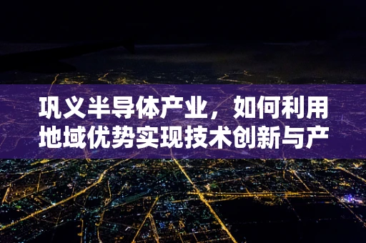 巩义半导体产业，如何利用地域优势实现技术创新与产业升级？