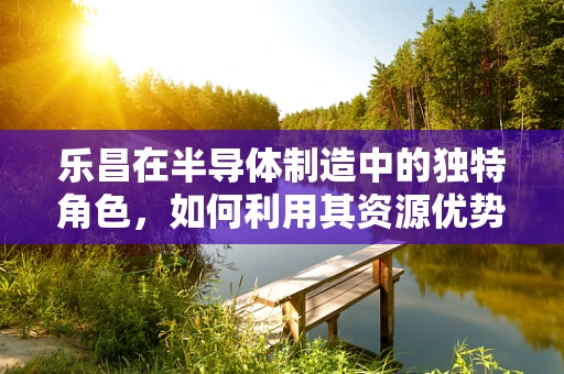 乐昌在半导体制造中的独特角色，如何利用其资源优势促进产业发展？