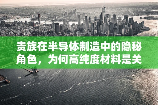 贵族在半导体制造中的隐秘角色，为何高纯度材料是关键？
