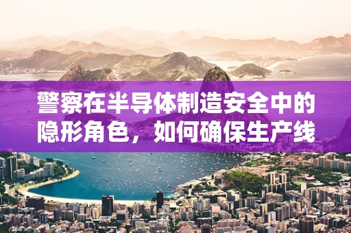 警察在半导体制造安全中的隐形角色，如何确保生产线的无警之境？