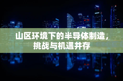 山区环境下的半导体制造，挑战与机遇并存
