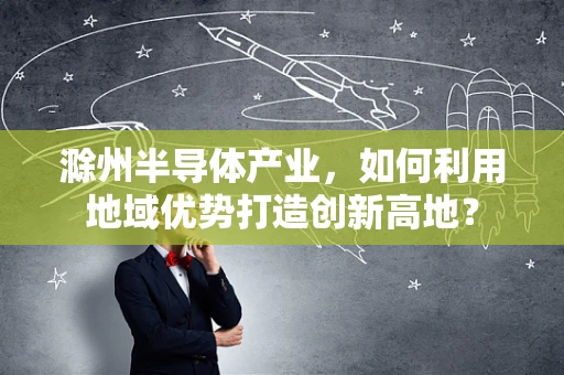 滁州半导体产业，如何利用地域优势打造创新高地？