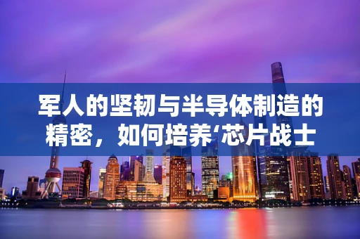 军人的坚韧与半导体制造的精密，如何培养‘芯片战士’的匠心精神？