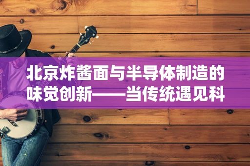 北京炸酱面与半导体制造的味觉创新——当传统遇见科技