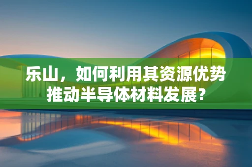 乐山，如何利用其资源优势推动半导体材料发展？
