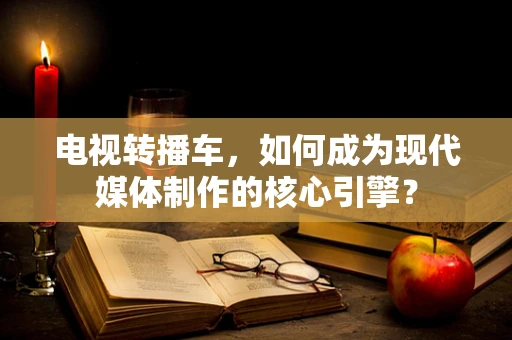 电视转播车，如何成为现代媒体制作的核心引擎？