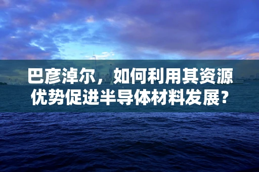 巴彦淖尔，如何利用其资源优势促进半导体材料发展？