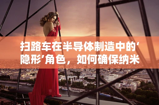 扫路车在半导体制造中的‘隐形’角色，如何确保纳米级洁净区的清洁？
