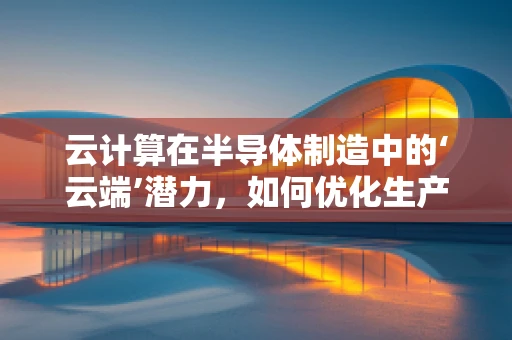 云计算在半导体制造中的‘云端’潜力，如何优化生产流程与成本控制？