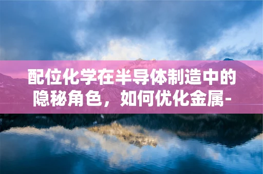 配位化学在半导体制造中的隐秘角色，如何优化金属-半导体界面？