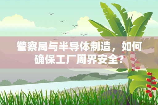 警察局与半导体制造，如何确保工厂周界安全？