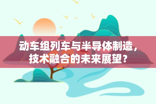 动车组列车与半导体制造，技术融合的未来展望？