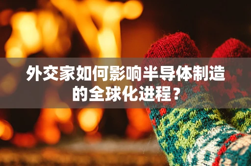 外交家如何影响半导体制造的全球化进程？