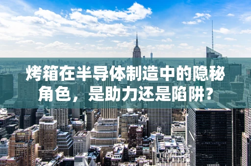 烤箱在半导体制造中的隐秘角色，是助力还是陷阱？
