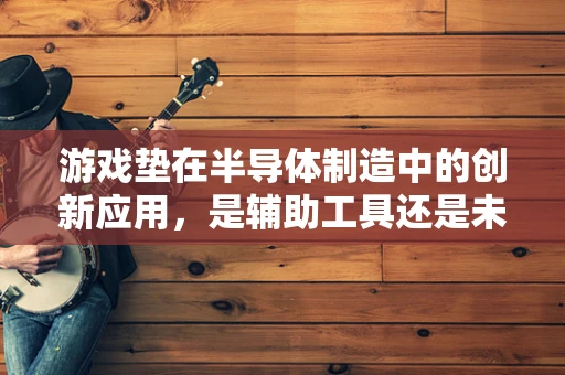 游戏垫在半导体制造中的创新应用，是辅助工具还是未来趋势？