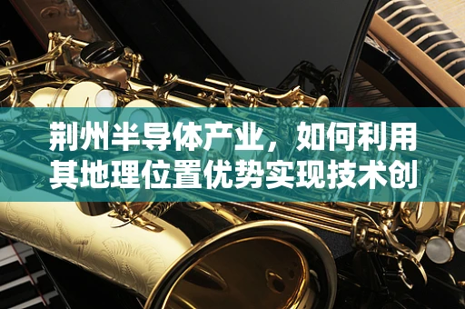 荆州半导体产业，如何利用其地理位置优势实现技术创新与产业升级？