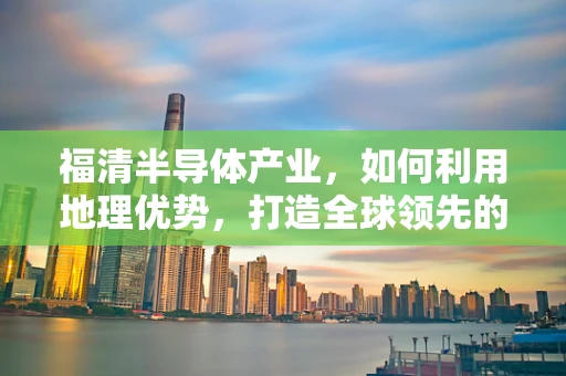 福清半导体产业，如何利用地理优势，打造全球领先的晶圆制造基地？