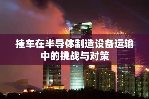 挂车在半导体制造设备运输中的挑战与对策