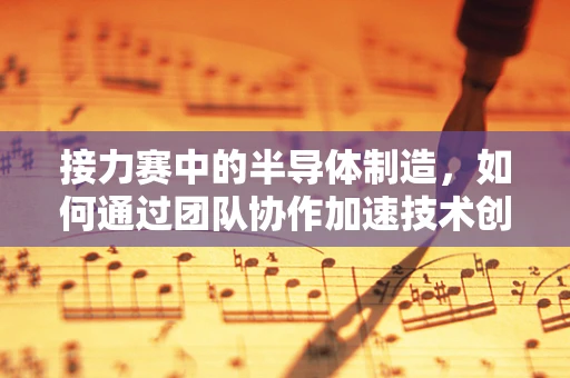 接力赛中的半导体制造，如何通过团队协作加速技术创新？
