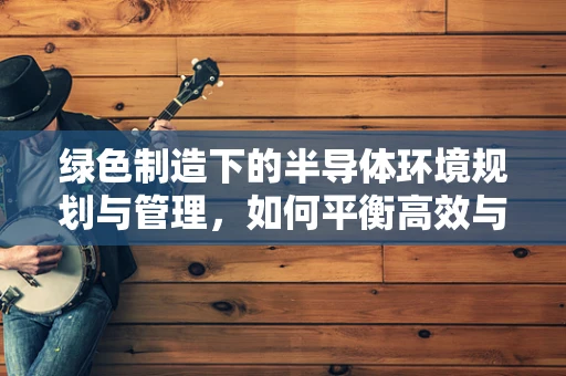 绿色制造下的半导体环境规划与管理，如何平衡高效与可持续？
