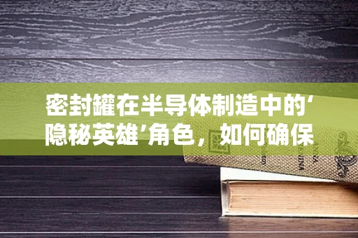 密封罐在半导体制造中的‘隐秘英雄’角色，如何确保无尘与防污染？