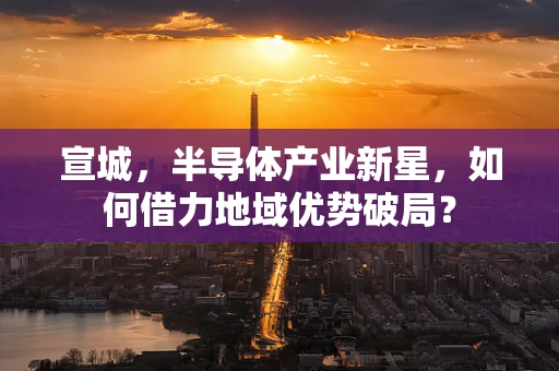 宣城，半导体产业新星，如何借力地域优势破局？