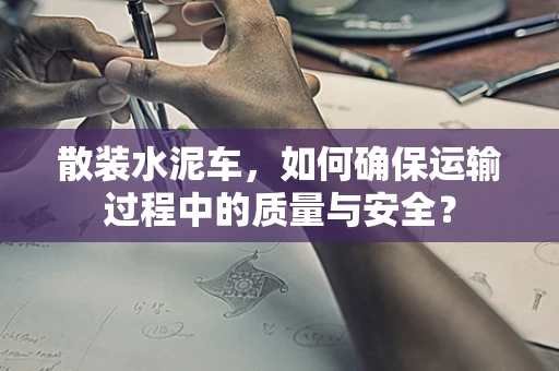 散装水泥车，如何确保运输过程中的质量与安全？