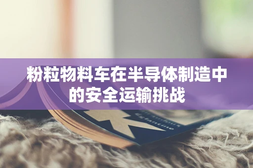 粉粒物料车在半导体制造中的安全运输挑战