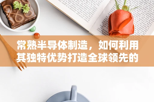 常熟半导体制造，如何利用其独特优势打造全球领先的晶圆生产基地？
