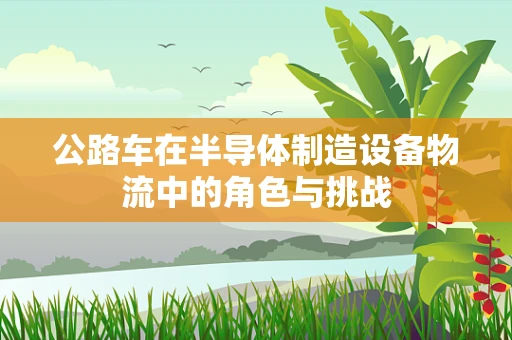 公路车在半导体制造设备物流中的角色与挑战
