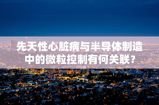 先天性心脏病与半导体制造中的微粒控制有何关联？