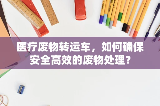 医疗废物转运车，如何确保安全高效的废物处理？