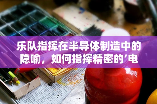乐队指挥在半导体制造中的隐喻，如何指挥精密的‘电子乐章’？