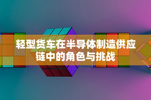 轻型货车在半导体制造供应链中的角色与挑战