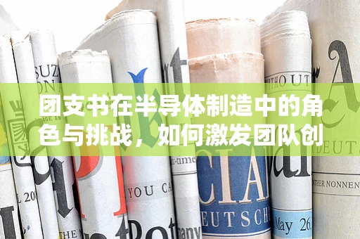团支书在半导体制造中的角色与挑战，如何激发团队创新力？