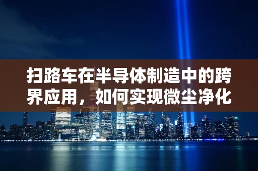 扫路车在半导体制造中的跨界应用，如何实现微尘净化的精准控制？
