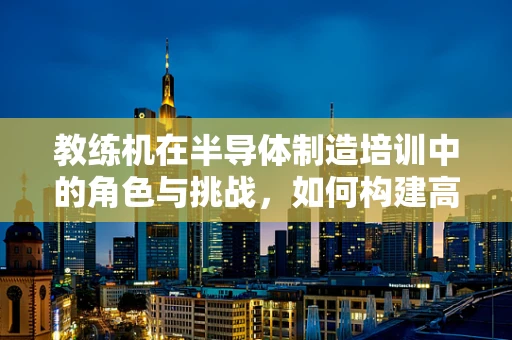 教练机在半导体制造培训中的角色与挑战，如何构建高效学习环境？
