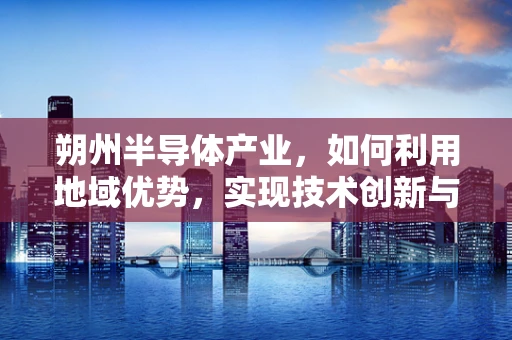 朔州半导体产业，如何利用地域优势，实现技术创新与可持续发展？
