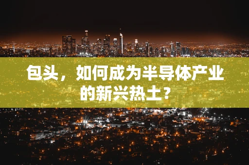 包头，如何成为半导体产业的新兴热土？