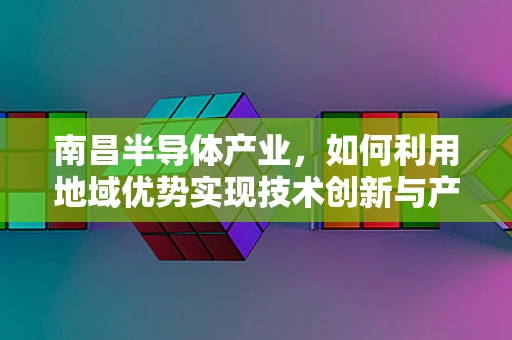 南昌半导体产业，如何利用地域优势实现技术创新与产业升级？